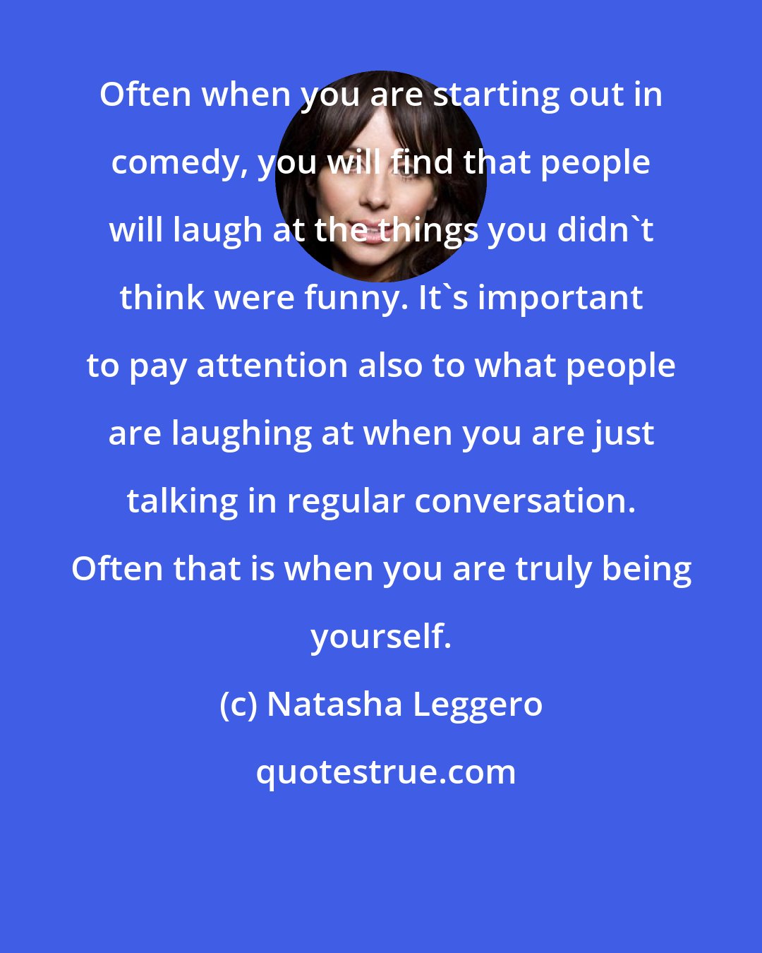 Natasha Leggero: Often when you are starting out in comedy, you will find that people will laugh at the things you didn't think were funny. It's important to pay attention also to what people are laughing at when you are just talking in regular conversation. Often that is when you are truly being yourself.