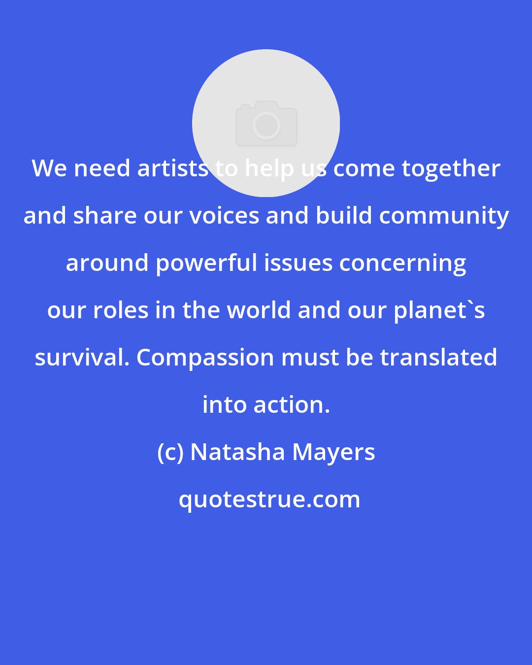 Natasha Mayers: We need artists to help us come together and share our voices and build community around powerful issues concerning our roles in the world and our planet's survival. Compassion must be translated into action.