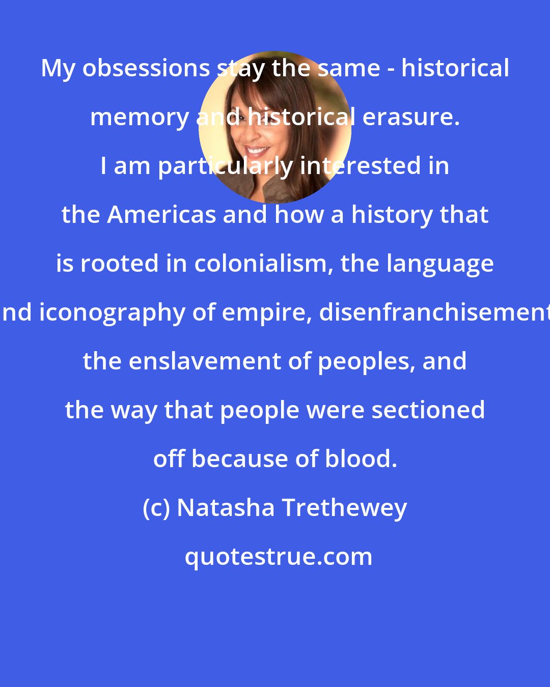 Natasha Trethewey: My obsessions stay the same - historical memory and historical erasure. I am particularly interested in the Americas and how a history that is rooted in colonialism, the language and iconography of empire, disenfranchisement, the enslavement of peoples, and the way that people were sectioned off because of blood.