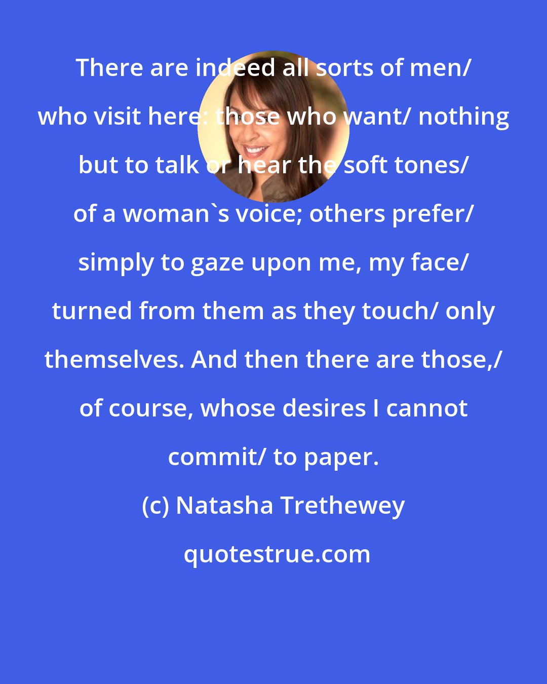 Natasha Trethewey: There are indeed all sorts of men/ who visit here: those who want/ nothing but to talk or hear the soft tones/ of a woman's voice; others prefer/ simply to gaze upon me, my face/ turned from them as they touch/ only themselves. And then there are those,/ of course, whose desires I cannot commit/ to paper.