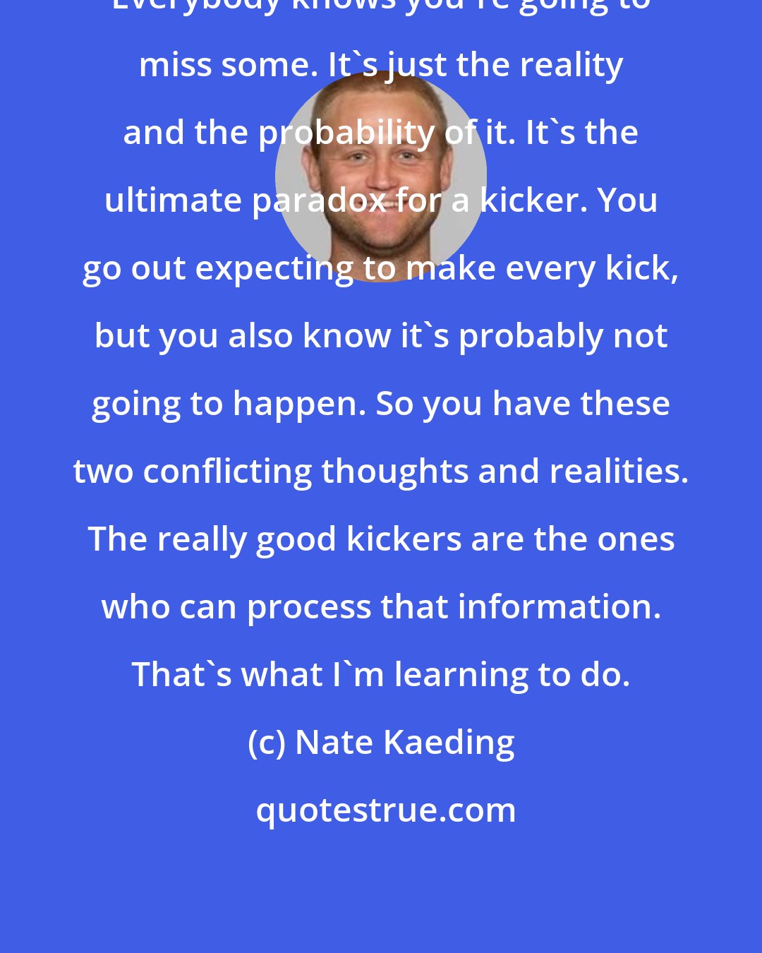 Nate Kaeding: Everybody knows you're going to miss some. It's just the reality and the probability of it. It's the ultimate paradox for a kicker. You go out expecting to make every kick, but you also know it's probably not going to happen. So you have these two conflicting thoughts and realities. The really good kickers are the ones who can process that information. That's what I'm learning to do.