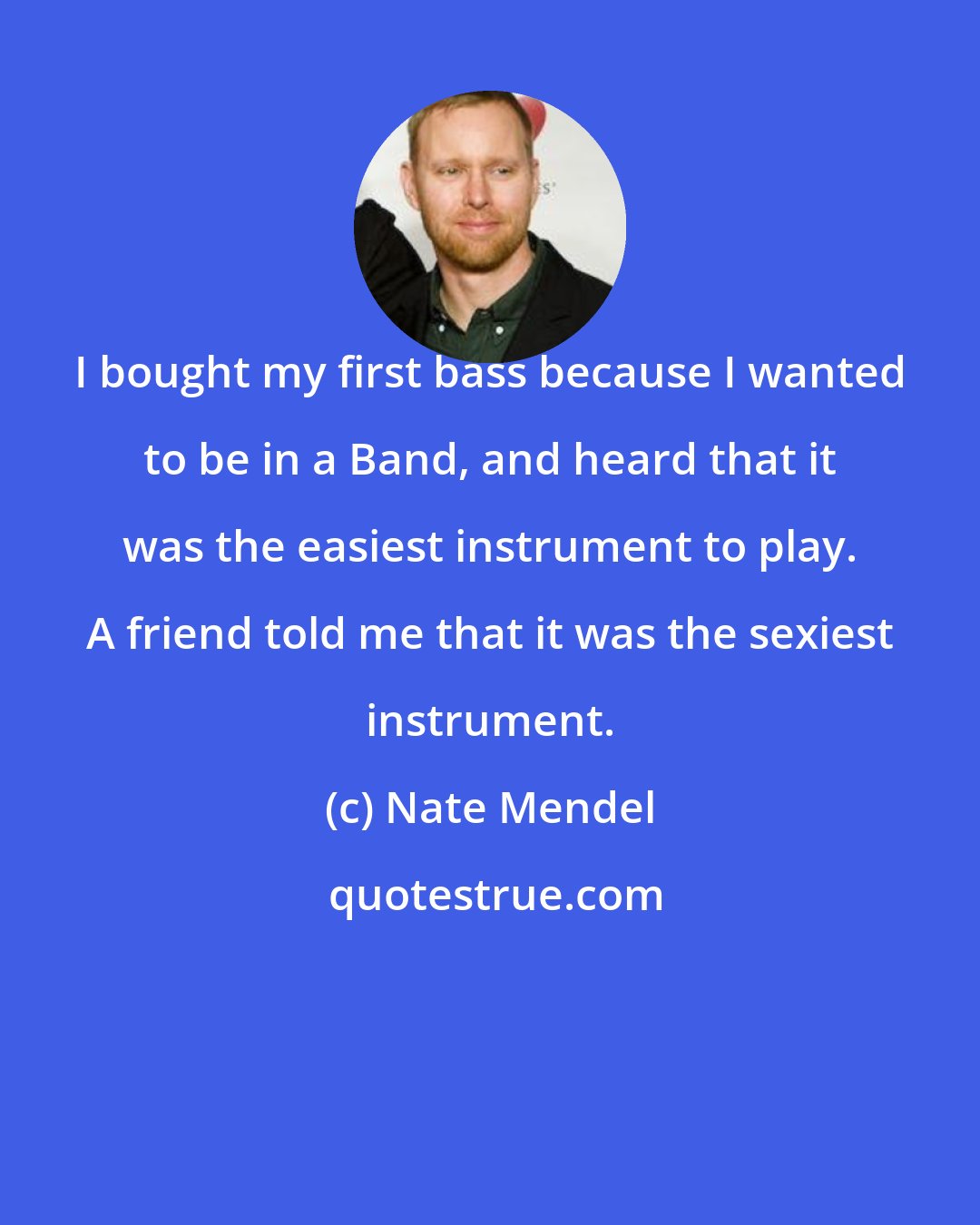 Nate Mendel: I bought my first bass because I wanted to be in a Band, and heard that it was the easiest instrument to play. A friend told me that it was the sexiest instrument.