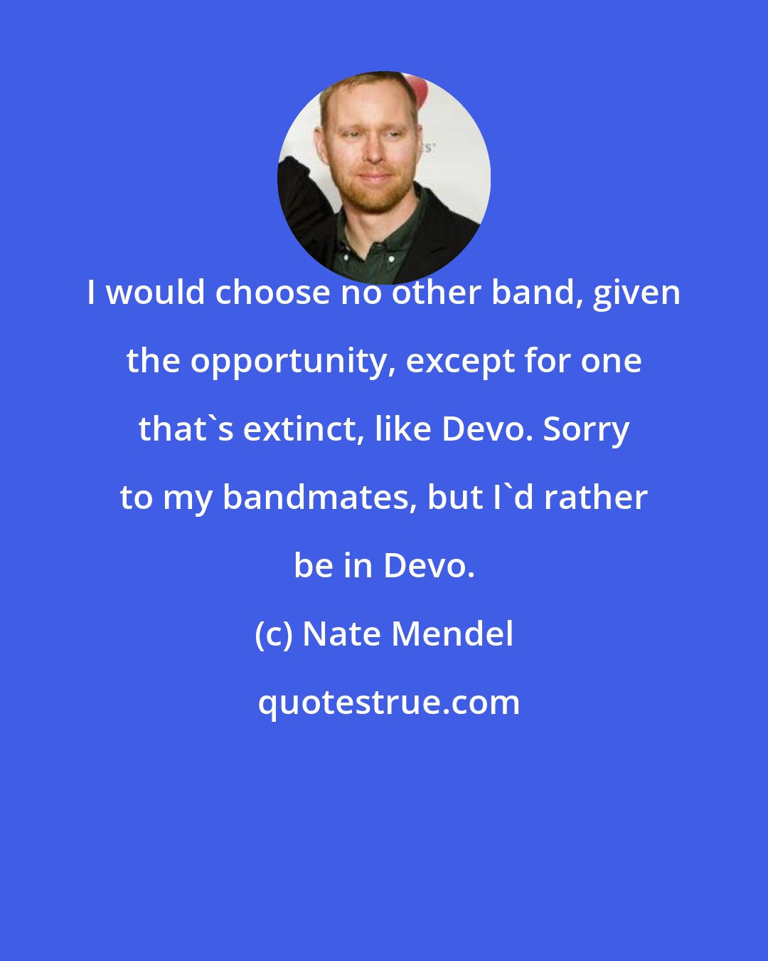 Nate Mendel: I would choose no other band, given the opportunity, except for one that's extinct, like Devo. Sorry to my bandmates, but I'd rather be in Devo.
