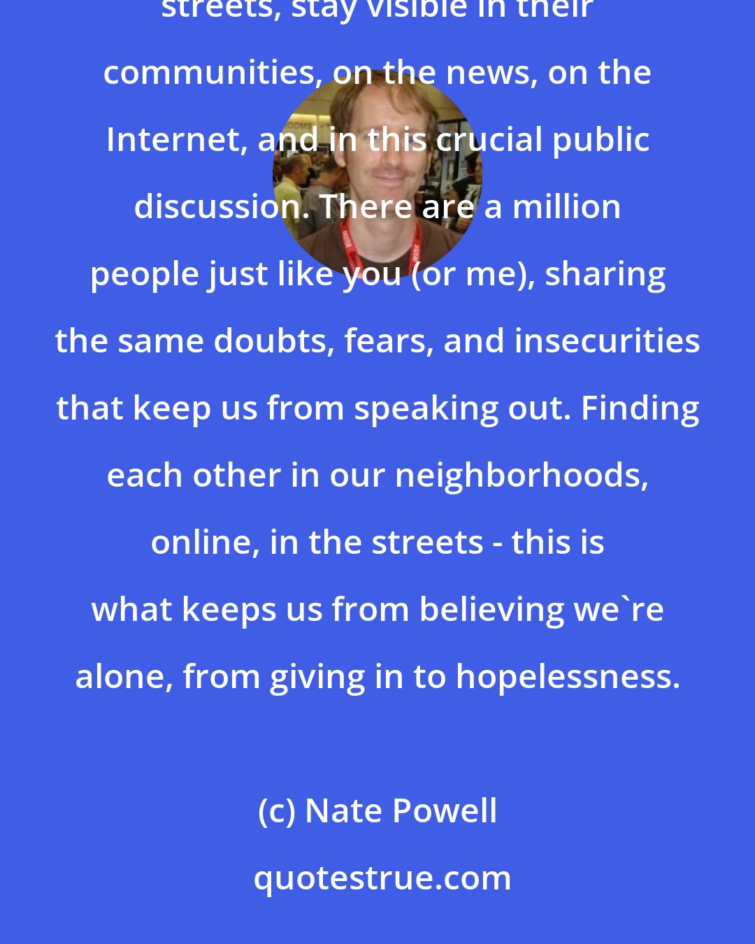 Nate Powell: The rules have changed as information and technology evolve, but it's essential that people stay in the streets, stay visible in their communities, on the news, on the Internet, and in this crucial public discussion. There are a million people just like you (or me), sharing the same doubts, fears, and insecurities that keep us from speaking out. Finding each other in our neighborhoods, online, in the streets - this is what keeps us from believing we're alone, from giving in to hopelessness.