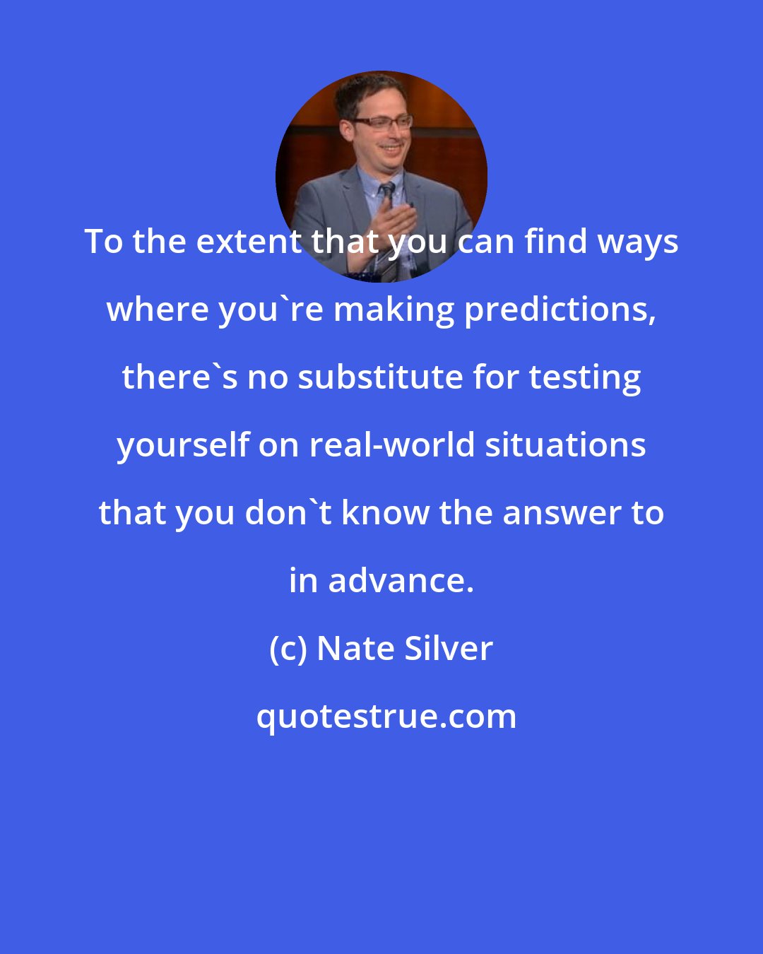 Nate Silver: To the extent that you can find ways where you're making predictions, there's no substitute for testing yourself on real-world situations that you don't know the answer to in advance.