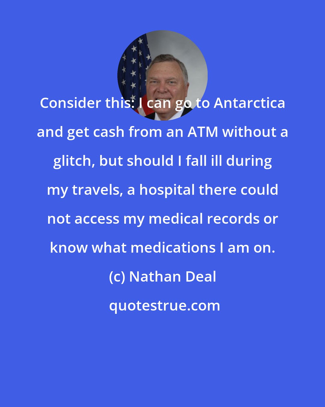 Nathan Deal: Consider this: I can go to Antarctica and get cash from an ATM without a glitch, but should I fall ill during my travels, a hospital there could not access my medical records or know what medications I am on.