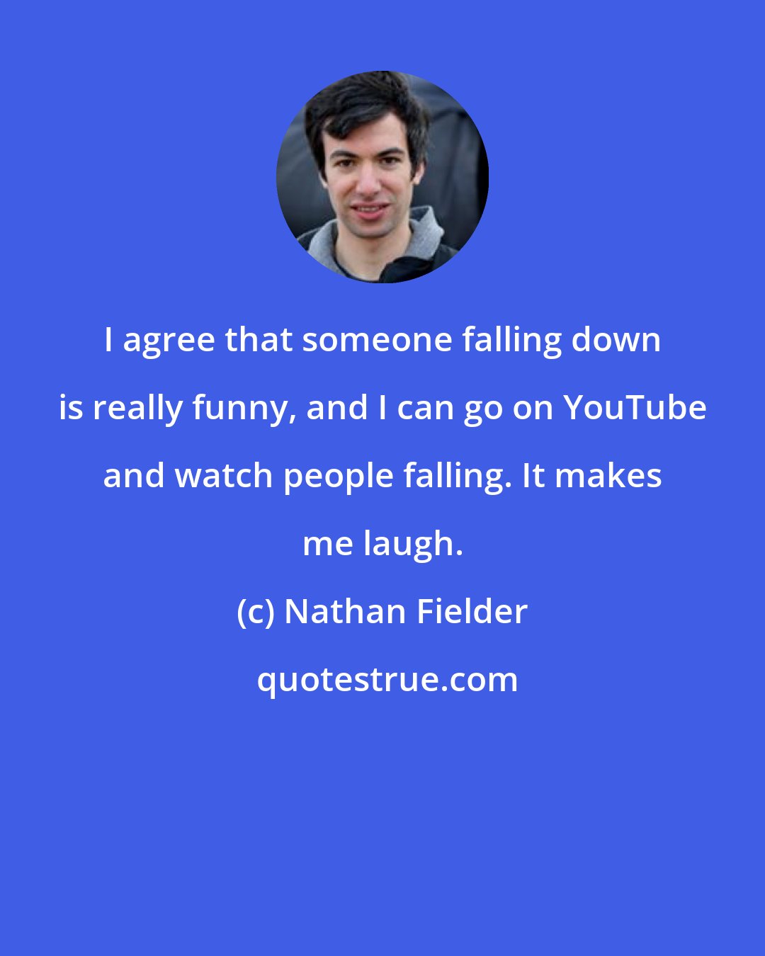 Nathan Fielder: I agree that someone falling down is really funny, and I can go on YouTube and watch people falling. It makes me laugh.