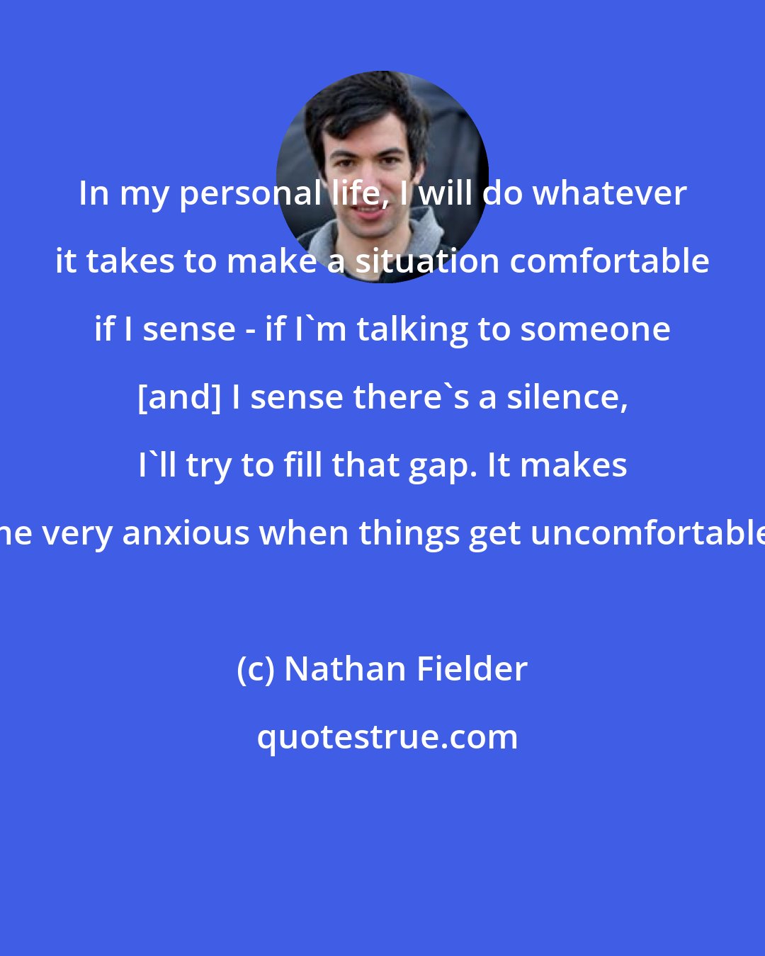 Nathan Fielder: In my personal life, I will do whatever it takes to make a situation comfortable if I sense - if I'm talking to someone [and] I sense there's a silence, I'll try to fill that gap. It makes me very anxious when things get uncomfortable.