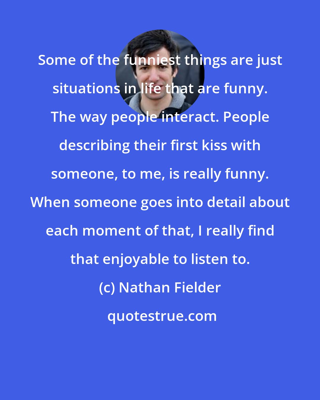 Nathan Fielder: Some of the funniest things are just situations in life that are funny. The way people interact. People describing their first kiss with someone, to me, is really funny. When someone goes into detail about each moment of that, I really find that enjoyable to listen to.