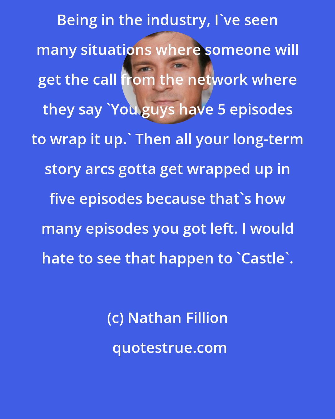 Nathan Fillion: Being in the industry, I've seen many situations where someone will get the call from the network where they say 'You guys have 5 episodes to wrap it up.' Then all your long-term story arcs gotta get wrapped up in five episodes because that's how many episodes you got left. I would hate to see that happen to 'Castle'.