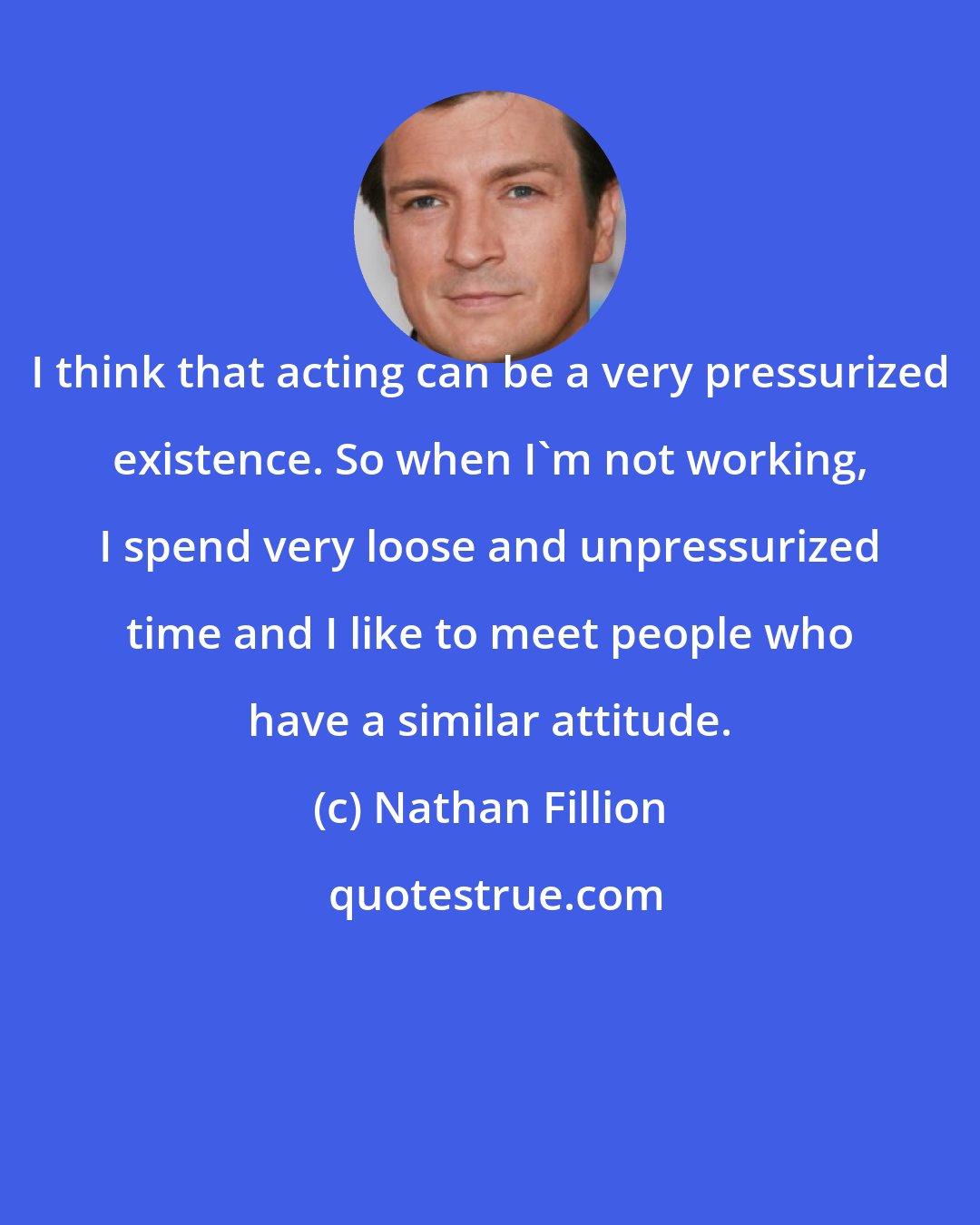 Nathan Fillion: I think that acting can be a very pressurized existence. So when I'm not working, I spend very loose and unpressurized time and I like to meet people who have a similar attitude.