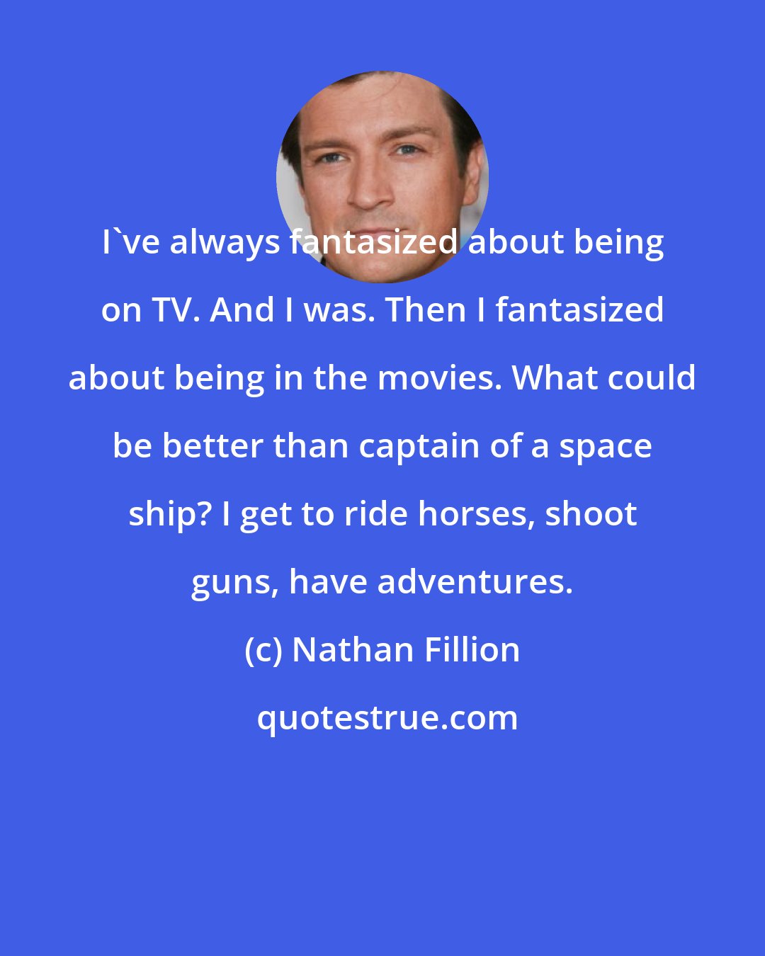 Nathan Fillion: I've always fantasized about being on TV. And I was. Then I fantasized about being in the movies. What could be better than captain of a space ship? I get to ride horses, shoot guns, have adventures.
