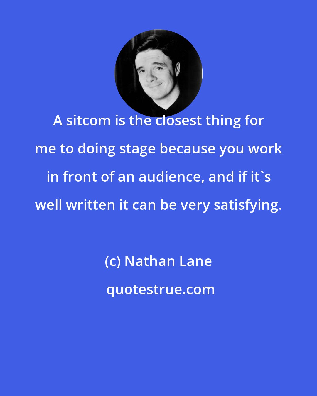 Nathan Lane: A sitcom is the closest thing for me to doing stage because you work in front of an audience, and if it's well written it can be very satisfying.
