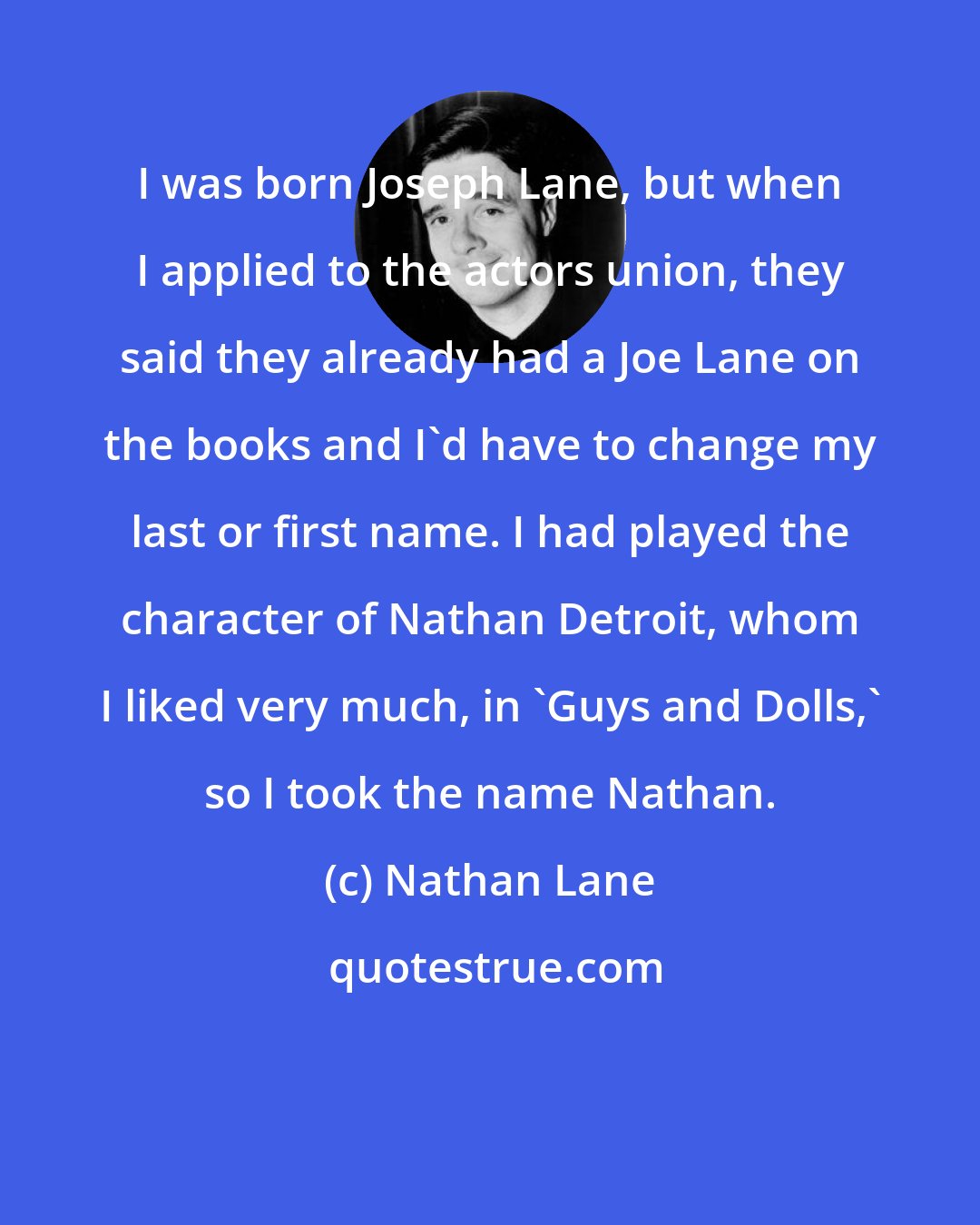 Nathan Lane: I was born Joseph Lane, but when I applied to the actors union, they said they already had a Joe Lane on the books and I'd have to change my last or first name. I had played the character of Nathan Detroit, whom I liked very much, in 'Guys and Dolls,' so I took the name Nathan.