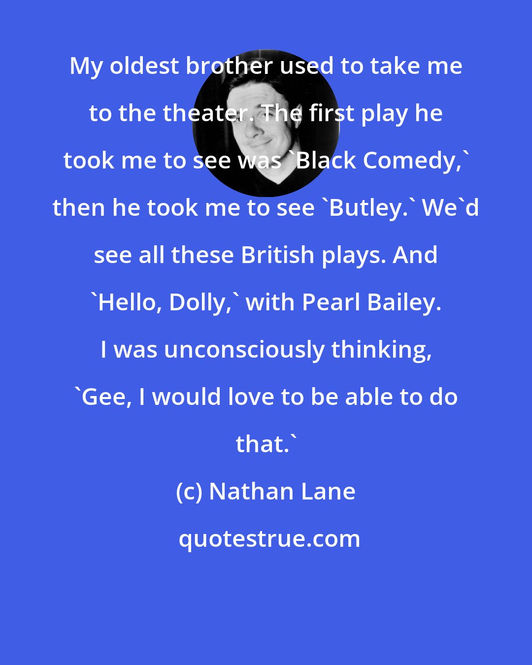 Nathan Lane: My oldest brother used to take me to the theater. The first play he took me to see was 'Black Comedy,' then he took me to see 'Butley.' We'd see all these British plays. And 'Hello, Dolly,' with Pearl Bailey. I was unconsciously thinking, 'Gee, I would love to be able to do that.'
