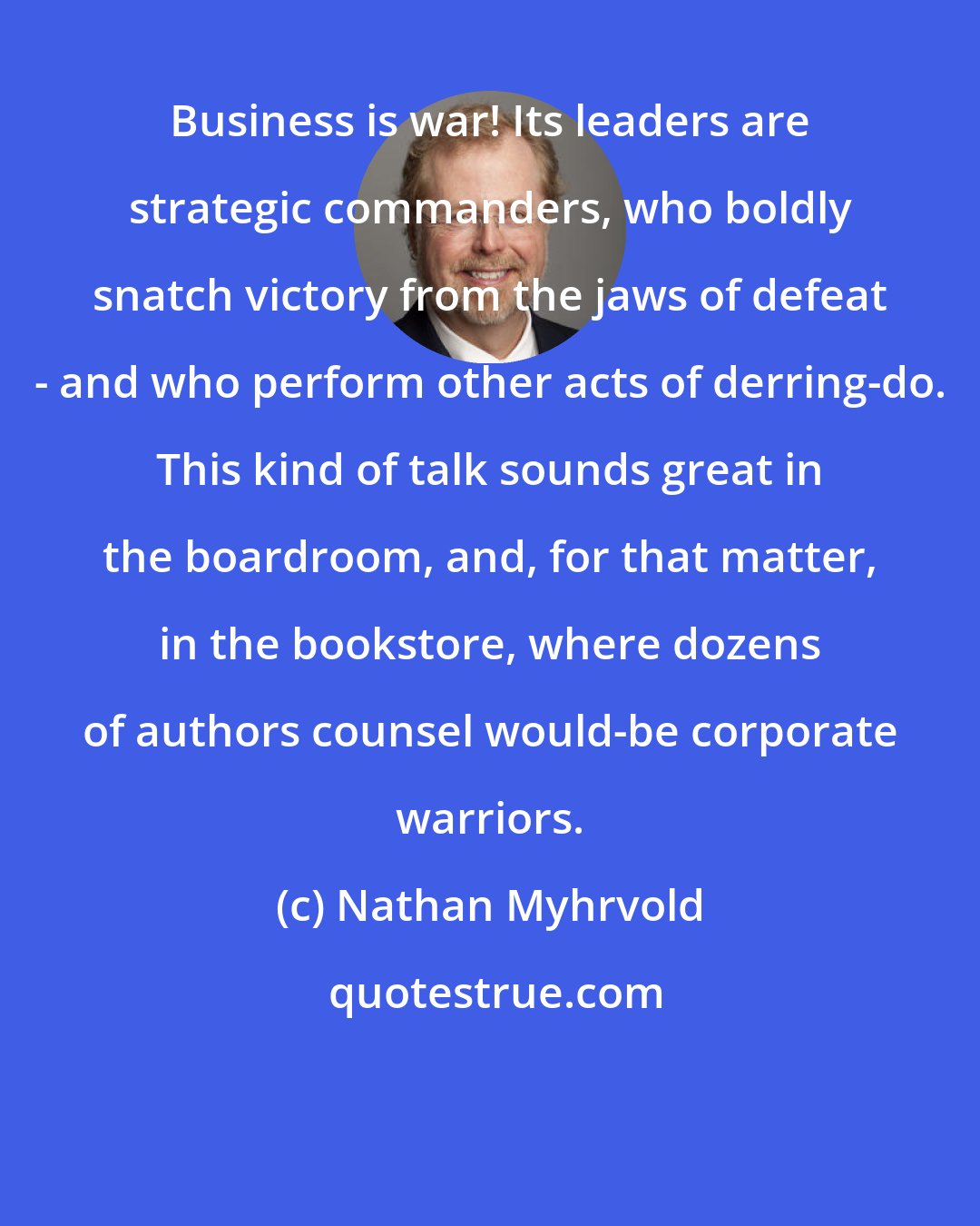 Nathan Myhrvold: Business is war! Its leaders are strategic commanders, who boldly snatch victory from the jaws of defeat - and who perform other acts of derring-do. This kind of talk sounds great in the boardroom, and, for that matter, in the bookstore, where dozens of authors counsel would-be corporate warriors.