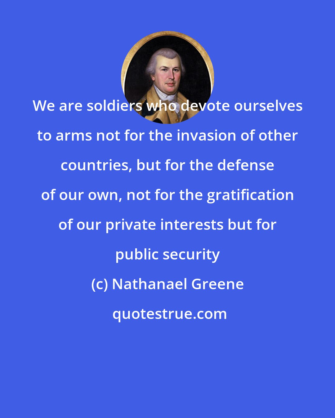 Nathanael Greene: We are soldiers who devote ourselves to arms not for the invasion of other countries, but for the defense of our own, not for the gratification of our private interests but for public security