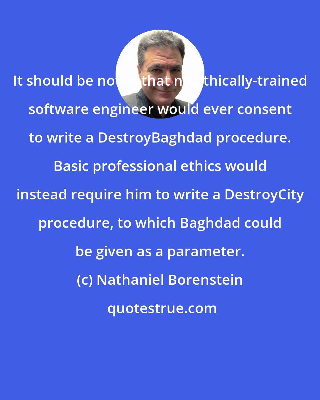 Nathaniel Borenstein: It should be noted that no ethically-trained software engineer would ever consent to write a DestroyBaghdad procedure. Basic professional ethics would instead require him to write a DestroyCity procedure, to which Baghdad could be given as a parameter.