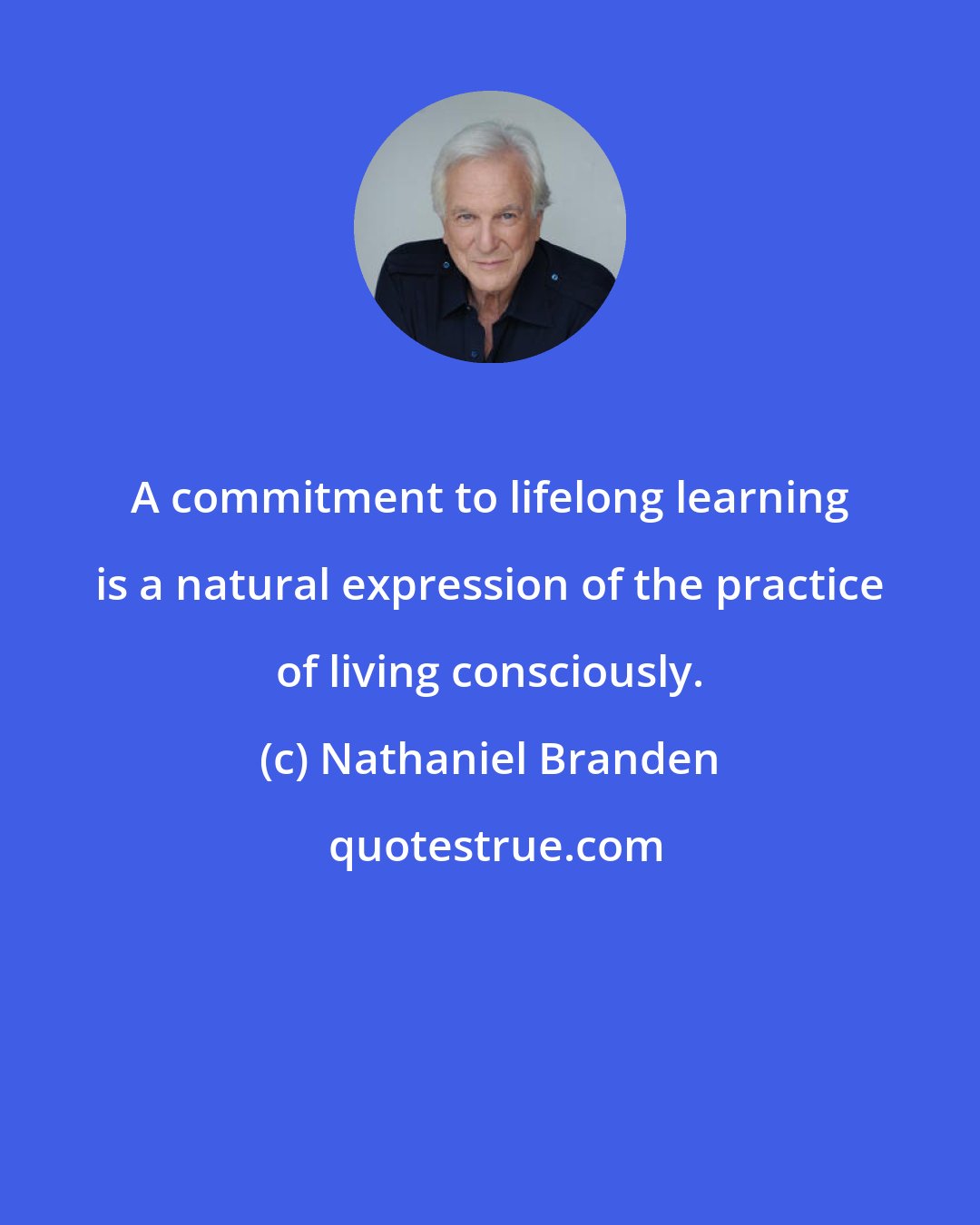 Nathaniel Branden: A commitment to lifelong learning is a natural expression of the practice of living consciously.