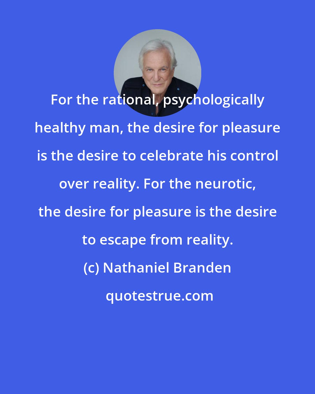 Nathaniel Branden: For the rational, psychologically healthy man, the desire for pleasure is the desire to celebrate his control over reality. For the neurotic, the desire for pleasure is the desire to escape from reality.