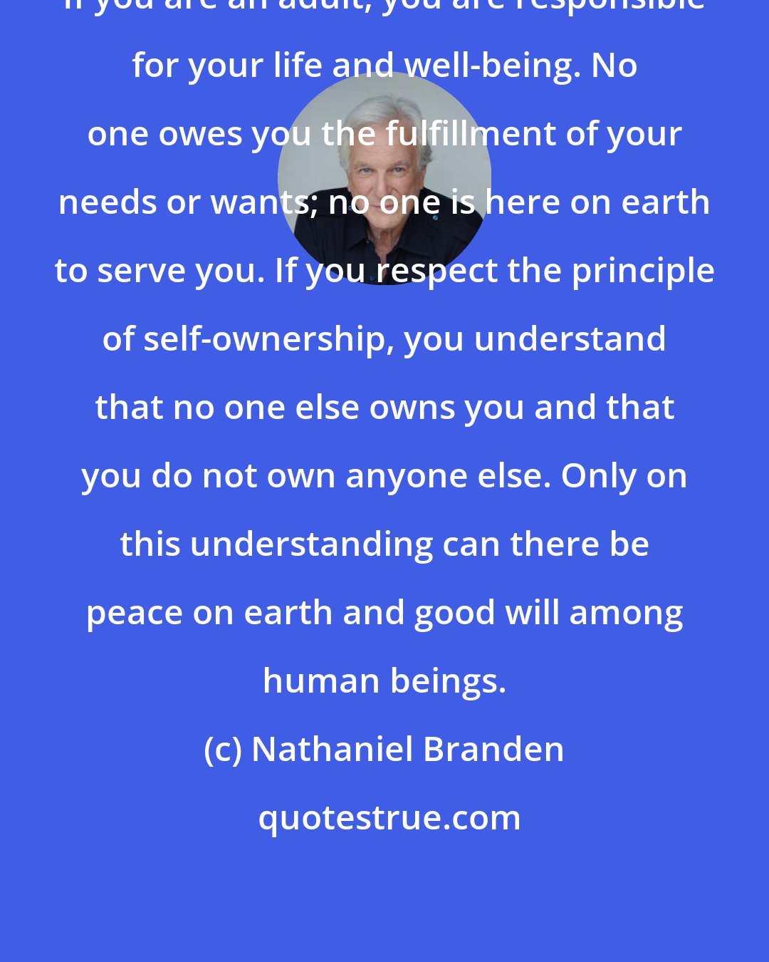 Nathaniel Branden: If you are an adult, you are responsible for your life and well-being. No one owes you the fulfillment of your needs or wants; no one is here on earth to serve you. If you respect the principle of self-ownership, you understand that no one else owns you and that you do not own anyone else. Only on this understanding can there be peace on earth and good will among human beings.