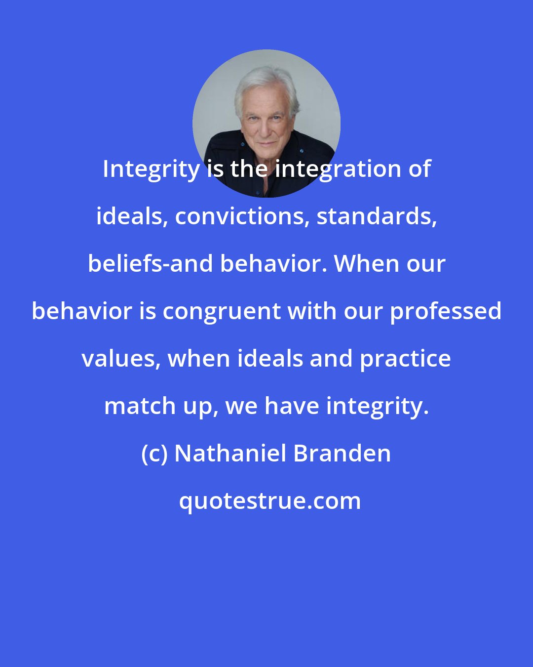 Nathaniel Branden: Integrity is the integration of ideals, convictions, standards, beliefs-and behavior. When our behavior is congruent with our professed values, when ideals and practice match up, we have integrity.