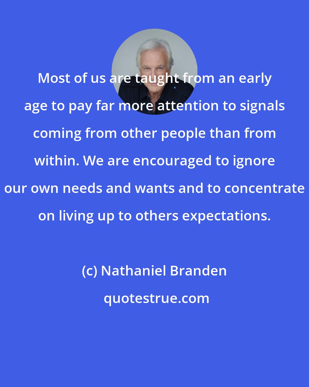 Nathaniel Branden: Most of us are taught from an early age to pay far more attention to signals coming from other people than from within. We are encouraged to ignore our own needs and wants and to concentrate on living up to others expectations.