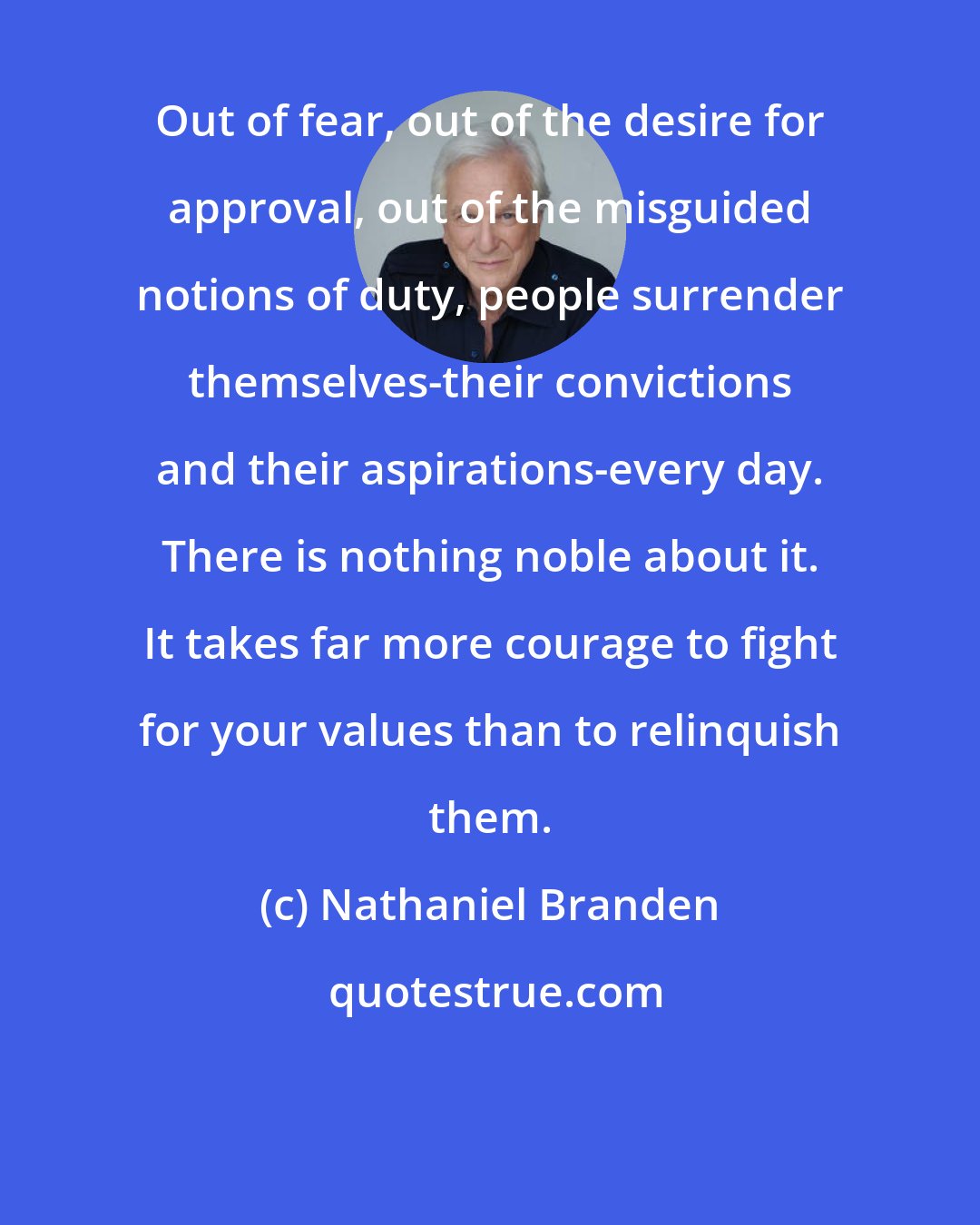 Nathaniel Branden: Out of fear, out of the desire for approval, out of the misguided notions of duty, people surrender themselves-their convictions and their aspirations-every day. There is nothing noble about it. It takes far more courage to fight for your values than to relinquish them.