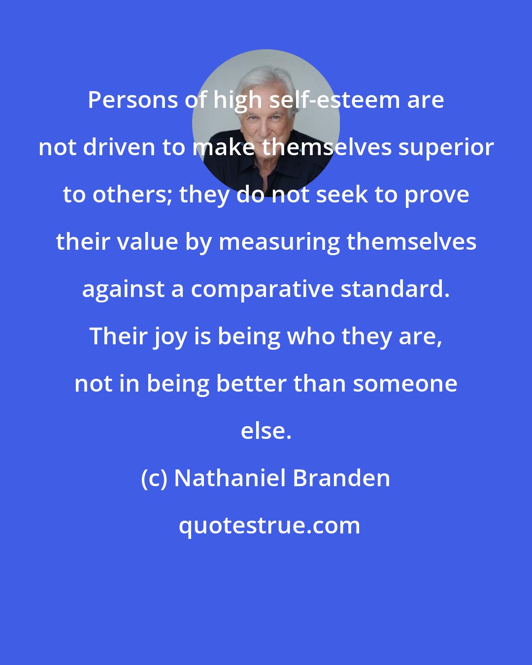 Nathaniel Branden: Persons of high self-esteem are not driven to make themselves superior to others; they do not seek to prove their value by measuring themselves against a comparative standard. Their joy is being who they are, not in being better than someone else.