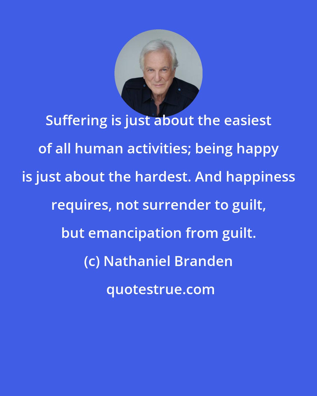 Nathaniel Branden: Suffering is just about the easiest of all human activities; being happy is just about the hardest. And happiness requires, not surrender to guilt, but emancipation from guilt.