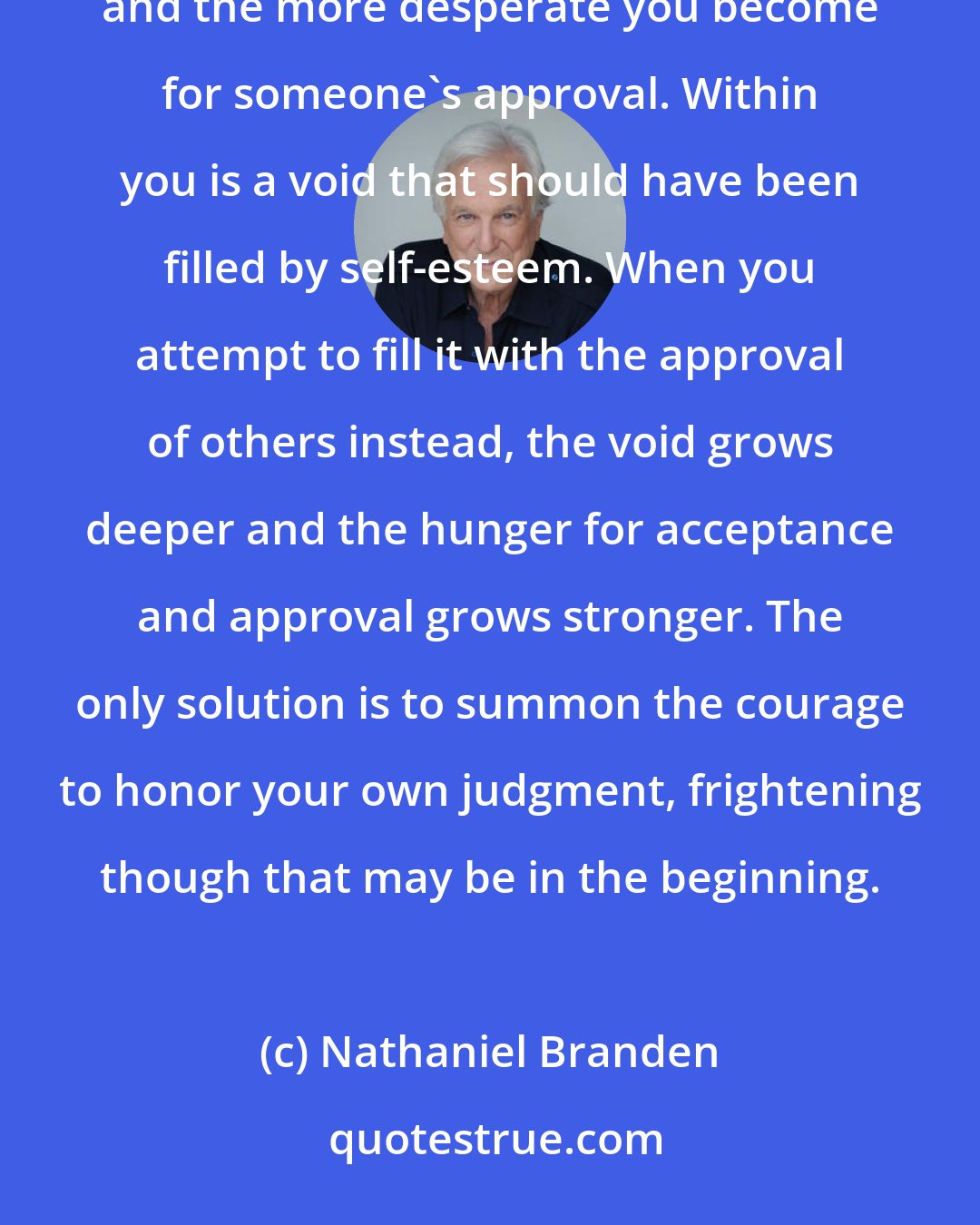 Nathaniel Branden: The more you surrender to the fear of someone's disapproval, the more you lose face in your own eyes, and the more desperate you become for someone's approval. Within you is a void that should have been filled by self-esteem. When you attempt to fill it with the approval of others instead, the void grows deeper and the hunger for acceptance and approval grows stronger. The only solution is to summon the courage to honor your own judgment, frightening though that may be in the beginning.