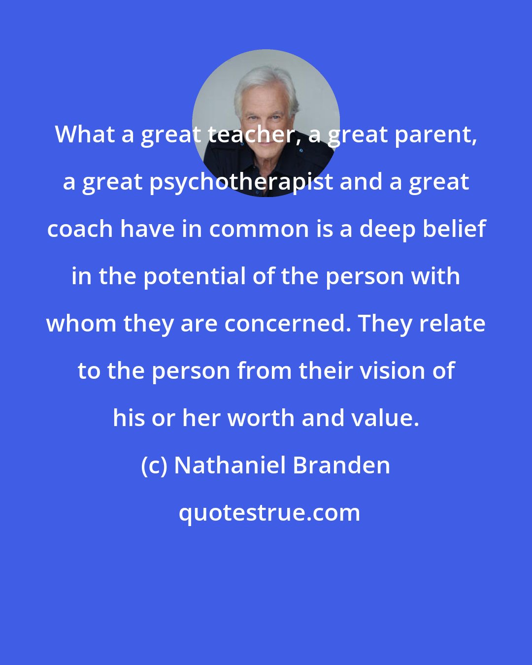 Nathaniel Branden: What a great teacher, a great parent, a great psychotherapist and a great coach have in common is a deep belief in the potential of the person with whom they are concerned. They relate to the person from their vision of his or her worth and value.