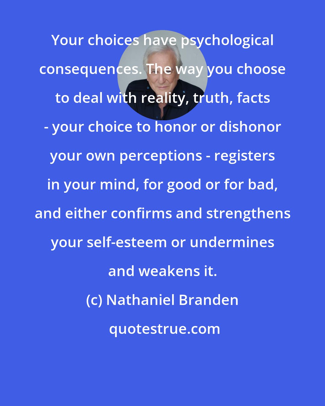 Nathaniel Branden: Your choices have psychological consequences. The way you choose to deal with reality, truth, facts - your choice to honor or dishonor your own perceptions - registers in your mind, for good or for bad, and either confirms and strengthens your self-esteem or undermines and weakens it.