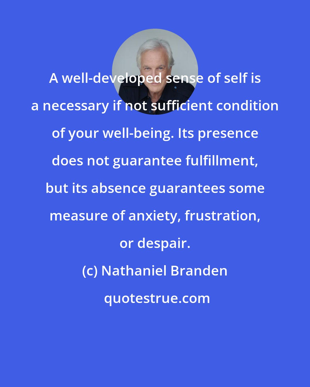 Nathaniel Branden: A well-developed sense of self is a necessary if not sufficient condition of your well-being. Its presence does not guarantee fulfillment, but its absence guarantees some measure of anxiety, frustration, or despair.