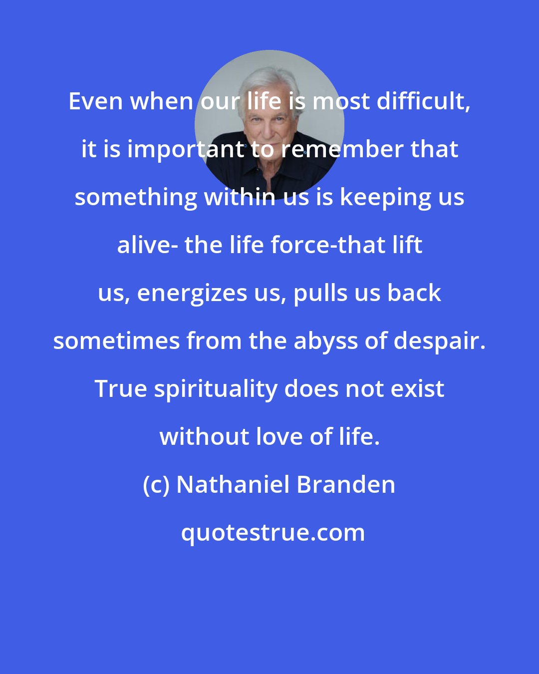 Nathaniel Branden: Even when our life is most difficult, it is important to remember that something within us is keeping us alive- the life force-that lift us, energizes us, pulls us back sometimes from the abyss of despair. True spirituality does not exist without love of life.