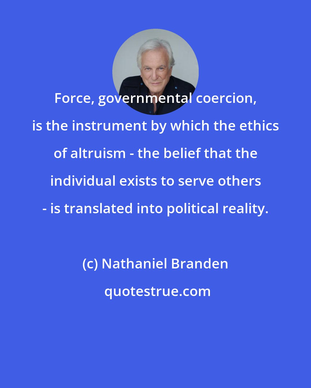 Nathaniel Branden: Force, governmental coercion, is the instrument by which the ethics of altruism - the belief that the individual exists to serve others - is translated into political reality.