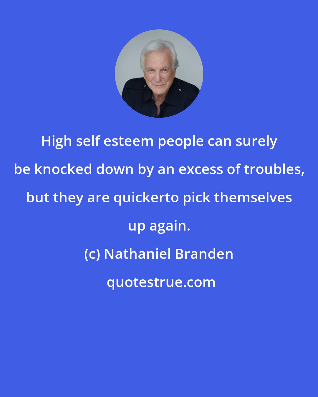 Nathaniel Branden: High self esteem people can surely be knocked down by an excess of troubles, but they are quickerto pick themselves up again.