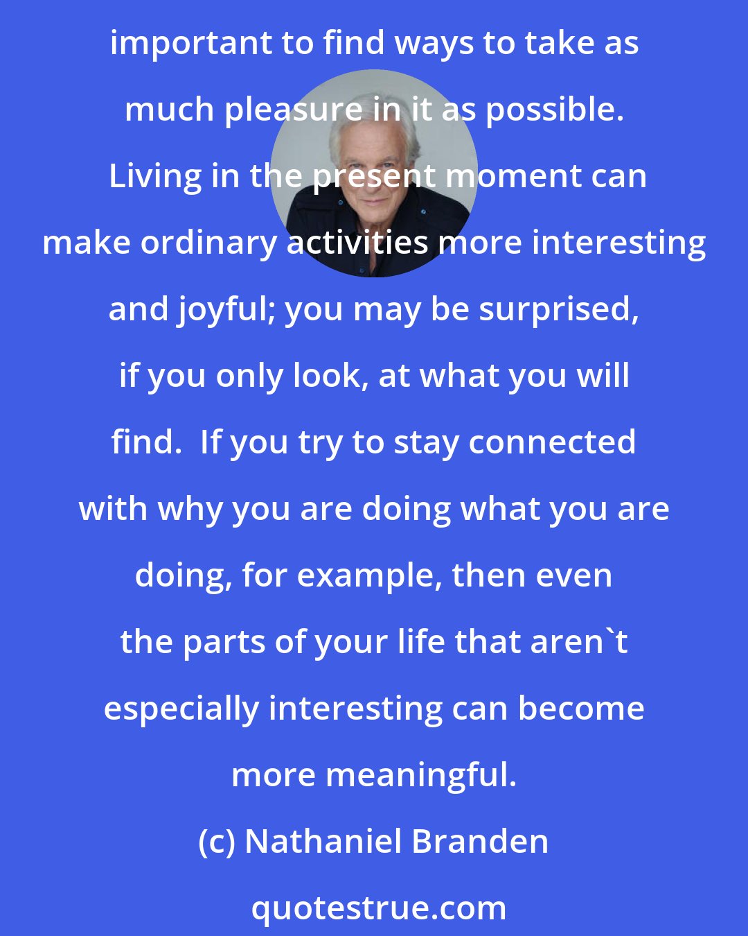 Nathaniel Branden: I believe that earning your living doing something you enjoy is one of the very best ways to nourish yourself.  But even if you are employed at something that is not your ideal work, it is important to find ways to take as much pleasure in it as possible.  Living in the present moment can make ordinary activities more interesting and joyful; you may be surprised, if you only look, at what you will find.  If you try to stay connected with why you are doing what you are doing, for example, then even the parts of your life that aren't especially interesting can become more meaningful.