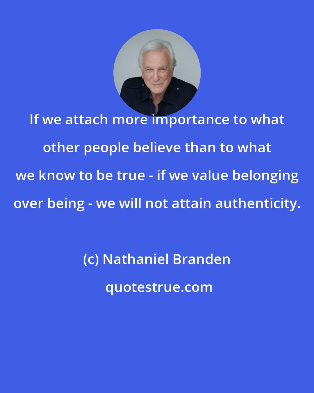 Nathaniel Branden: If we attach more importance to what other people believe than to what we know to be true - if we value belonging over being - we will not attain authenticity.