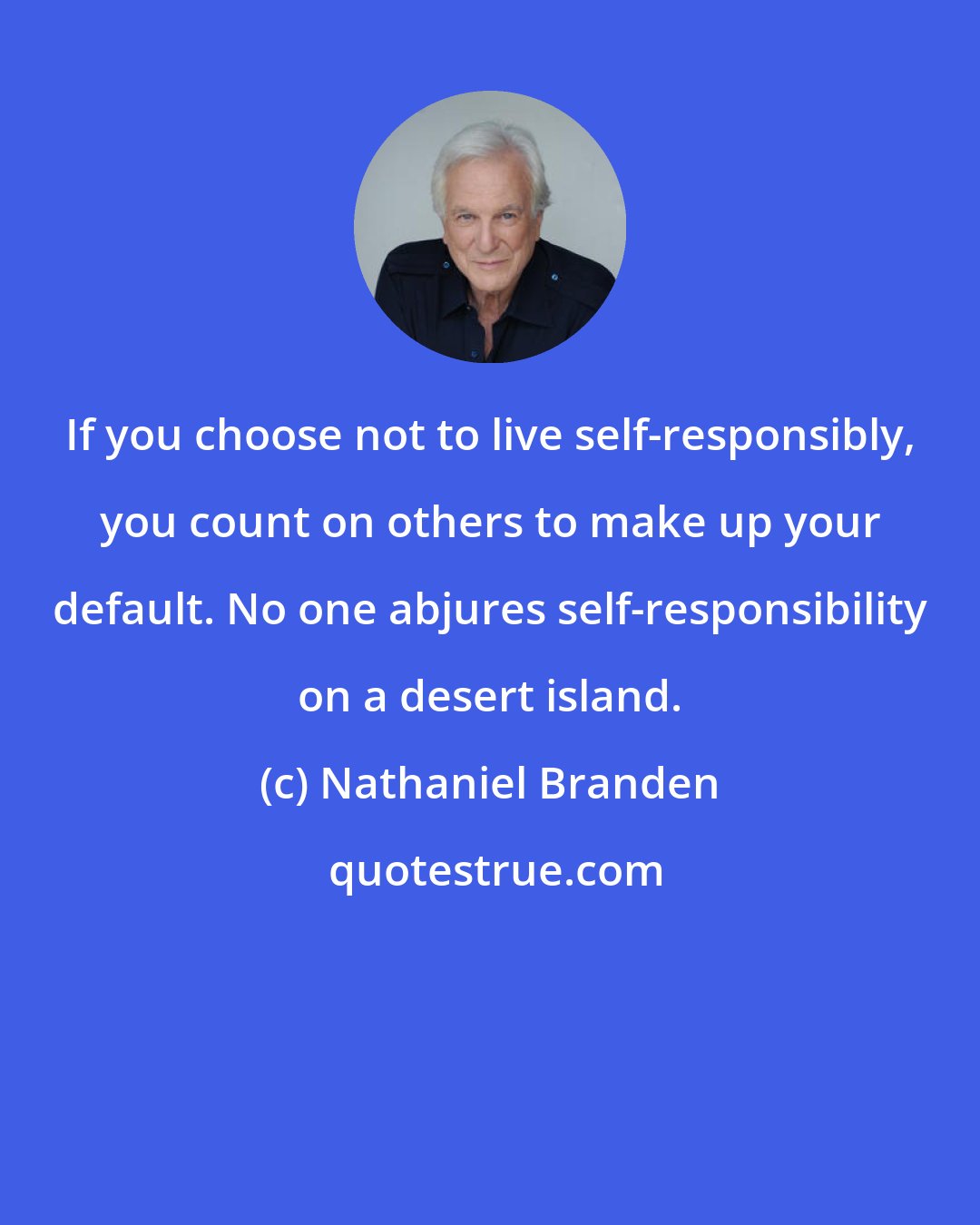 Nathaniel Branden: If you choose not to live self-responsibly, you count on others to make up your default. No one abjures self-responsibility on a desert island.