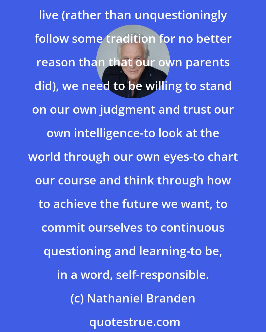 Nathaniel Branden: In a world in which we are exposed to more information, more options, more philosophies, more perspectives than ever before, in which we must choose the values by which we will live (rather than unquestioningly follow some tradition for no better reason than that our own parents did), we need to be willing to stand on our own judgment and trust our own intelligence-to look at the world through our own eyes-to chart our course and think through how to achieve the future we want, to commit ourselves to continuous questioning and learning-to be, in a word, self-responsible.