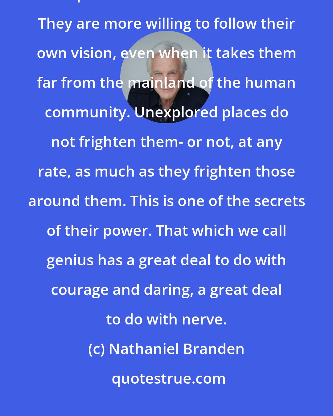 Nathaniel Branden: Innovators and creators are persons who can to a higher degree than average accept the condition of aloneness. They are more willing to follow their own vision, even when it takes them far from the mainland of the human community. Unexplored places do not frighten them- or not, at any rate, as much as they frighten those around them. This is one of the secrets of their power. That which we call genius has a great deal to do with courage and daring, a great deal to do with nerve.