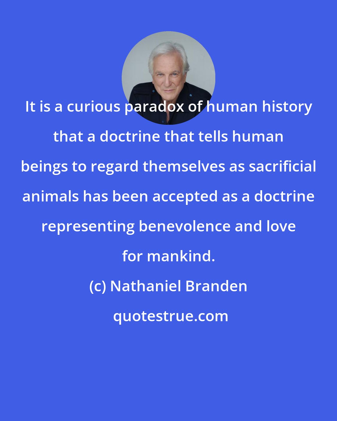 Nathaniel Branden: It is a curious paradox of human history that a doctrine that tells human beings to regard themselves as sacrificial animals has been accepted as a doctrine representing benevolence and love for mankind.