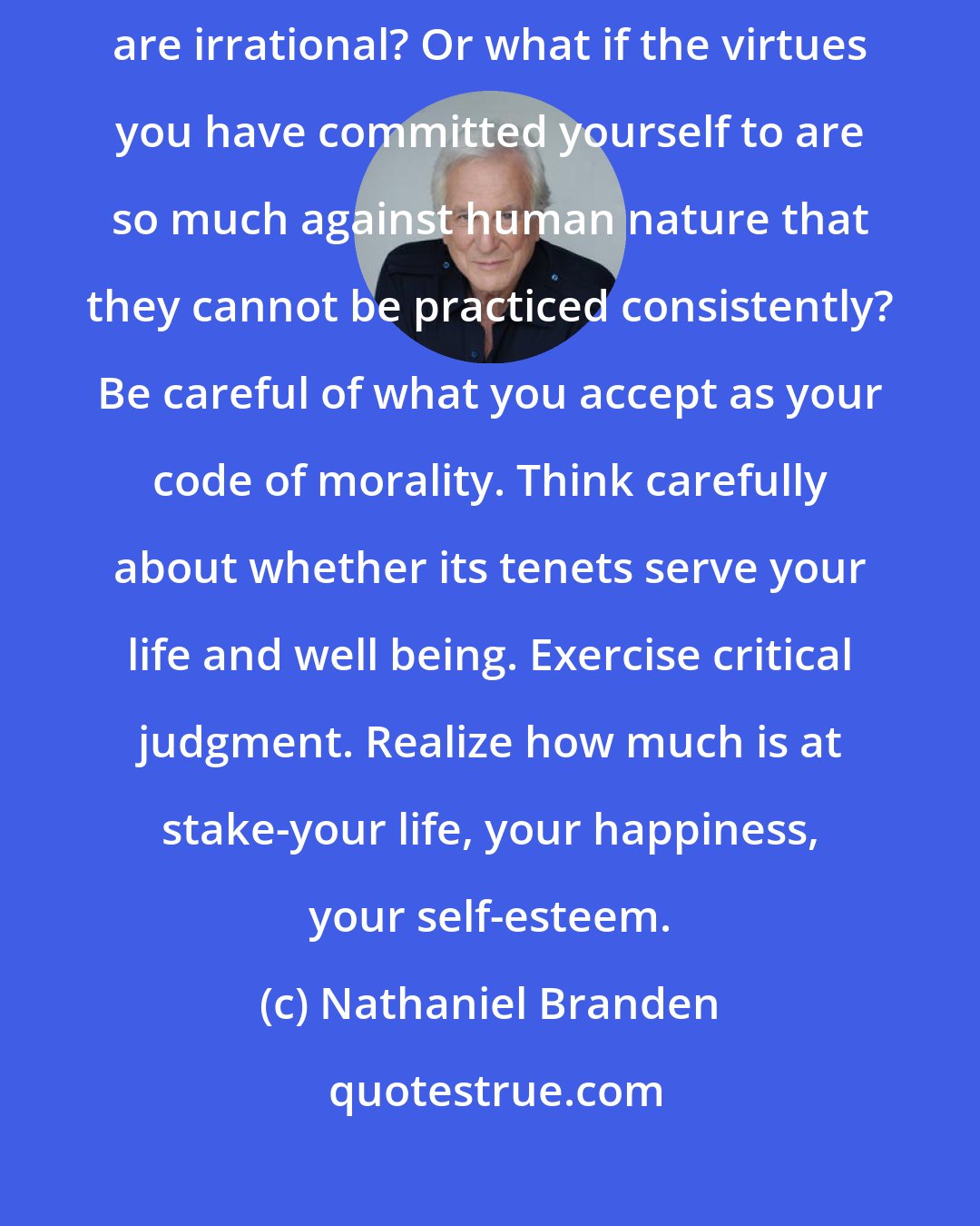 Nathaniel Branden: It is easy enough to say, Be true to your values. But what if your values are irrational? Or what if the virtues you have committed yourself to are so much against human nature that they cannot be practiced consistently? Be careful of what you accept as your code of morality. Think carefully about whether its tenets serve your life and well being. Exercise critical judgment. Realize how much is at stake-your life, your happiness, your self-esteem.