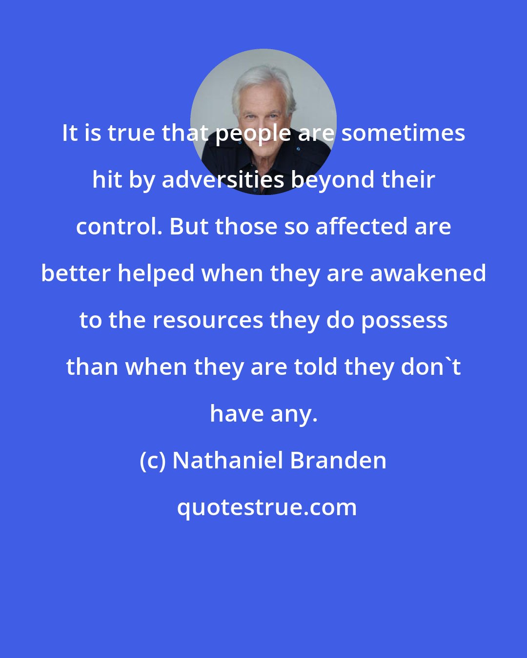 Nathaniel Branden: It is true that people are sometimes hit by adversities beyond their control. But those so affected are better helped when they are awakened to the resources they do possess than when they are told they don't have any.