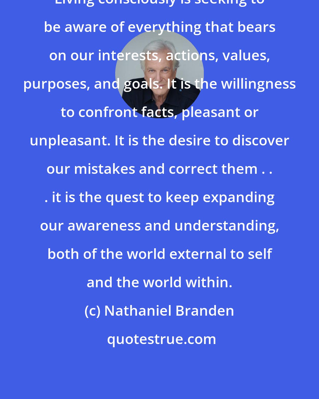 Nathaniel Branden: Living consciously is seeking to be aware of everything that bears on our interests, actions, values, purposes, and goals. It is the willingness to confront facts, pleasant or unpleasant. It is the desire to discover our mistakes and correct them . . . it is the quest to keep expanding our awareness and understanding, both of the world external to self and the world within.