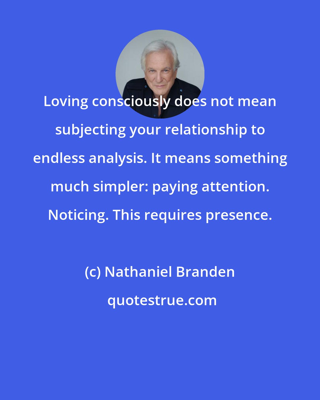 Nathaniel Branden: Loving consciously does not mean subjecting your relationship to endless analysis. It means something much simpler: paying attention. Noticing. This requires presence.