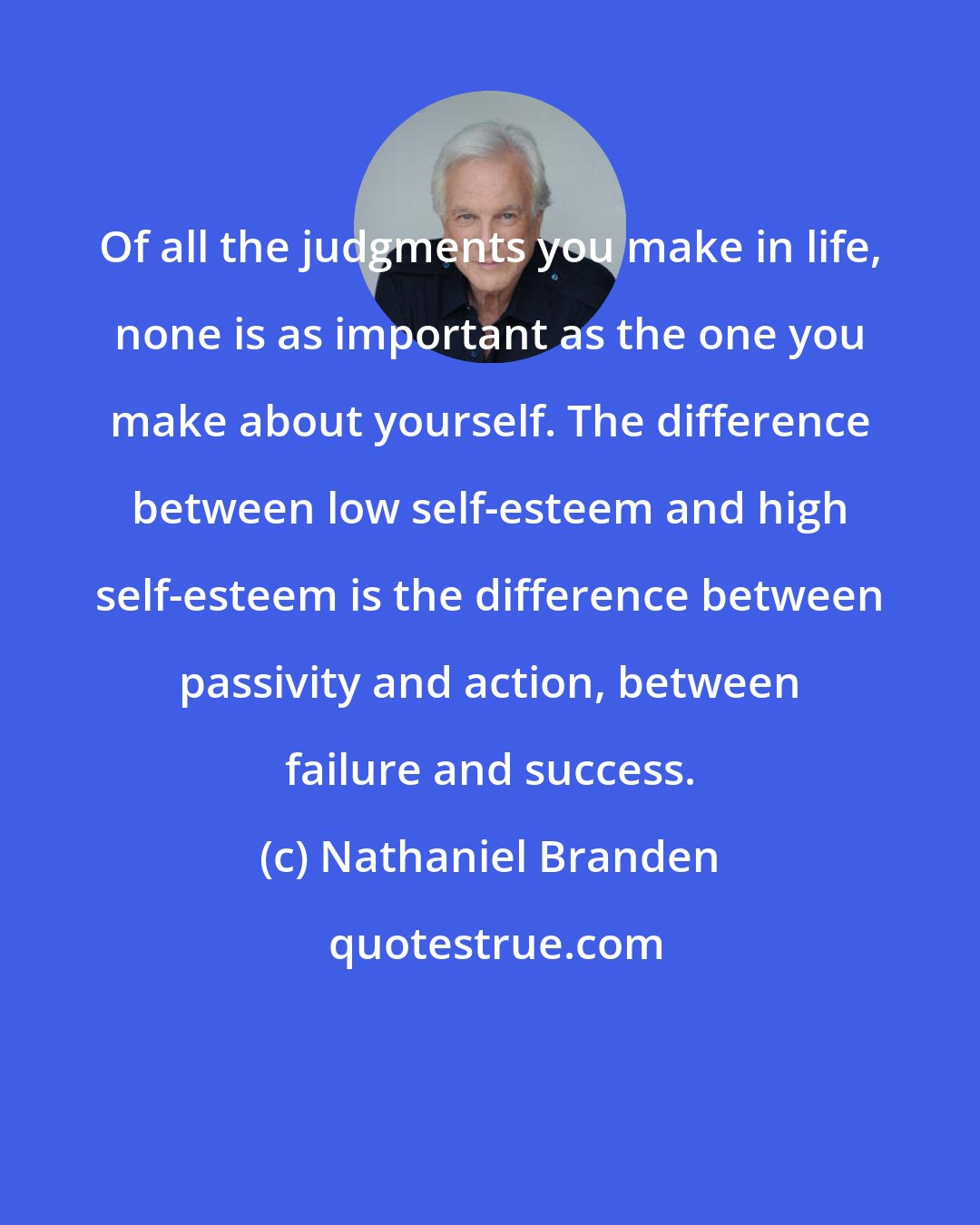 Nathaniel Branden: Of all the judgments you make in life, none is as important as the one you make about yourself. The difference between low self-esteem and high self-esteem is the difference between passivity and action, between failure and success.