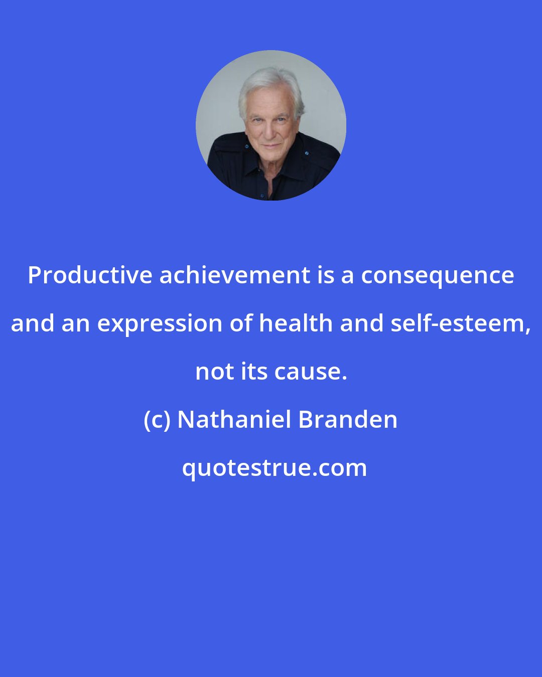 Nathaniel Branden: Productive achievement is a consequence and an expression of health and self-esteem, not its cause.