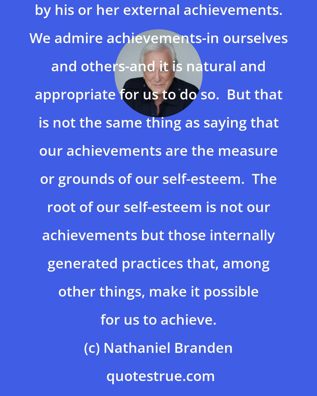 Nathaniel Branden: Stressing the practice of living purposefully as essential to fully realized self-esteem is not equivalent to measuring an individual's worth by his or her external achievements. We admire achievements-in ourselves and others-and it is natural and appropriate for us to do so.  But that is not the same thing as saying that our achievements are the measure or grounds of our self-esteem.  The root of our self-esteem is not our achievements but those internally generated practices that, among other things, make it possible for us to achieve.